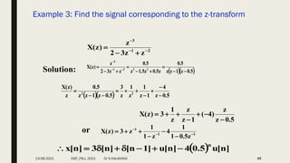 Example 3: Find the signal corresponding to the z-transform
48
2
1
3
z
z
3
2
z
)
z
(
X 





Solution:   
5
.
0
z
1
z
z
5
.
0
z
5
.
0
z
5
.
1
z
5
.
0
z
z
3
2
z
)
z
(
X 2
3
2
1
3








 


   5
.
0
z
4
1
z
1
z
1
z
3
5
.
0
z
1
z
z
5
.
0
z
)
z
(
X
2
2










5
.
0
z
z
)
4
(
1
z
z
z
1
3
)
z
(
X







or 1
1
1
z
5
.
0
1
1
4
z
1
1
z
3
)
z
(
X 








  ]
n
[
u
5
.
0
4
]
n
[
u
]
1
n
[
]
n
[
3
]
n
[
x
n








13-08-2021 DSP_FALL 2021 Dr S KALAIVANI
 