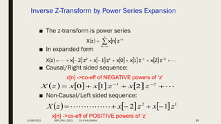 Inverse Z-Transform by Power Series Expansion
■ The z-transform is power series
■ In expanded form
■ Causal/Right sided sequence:
■ Non-Causal/Left sided sequence:
51
   






n
n
z
n
x
z
X
            
 







 
 2
1
1
2
z
2
x
z
1
x
0
x
z
1
x
z
2
x
z
X
        



 
 2
1
2
1
0 z
x
z
x
x
z
X
      1
2
1
2 z
x
z
x
z
X 



 




x[n] ->co-eff of NEGATIVE powers of ‘z’
x[n] ->co-eff of POSITIVE powers of ‘z’
13-08-2021 DSP_FALL 2021 Dr S KALAIVANI
 