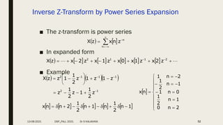 Inverse Z-Transform by Power Series Expansion
■ The z-transform is power series
■ In expanded form
■ Example
52
   






n
n
z
n
x
z
X
            
 







 
 2
1
1
2
z
2
x
z
1
x
0
x
z
1
x
z
2
x
z
X
    
1
2
1
1
1
2
z
2
1
1
z
2
1
z
z
1
z
1
z
2
1
1
z
z
X


















         
1
n
2
1
n
1
n
2
1
2
n
n
x 










 



















2
n
0
1
n
2
1
0
n
1
1
n
2
1
2
n
1
n
x
13-08-2021 DSP_FALL 2021 Dr S KALAIVANI
 