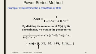 Power Series Method
Example 1: Determine the z-transform of RSS
53
2
1
z
5
.
0
z
5
.
1
1
1
)
z
(
X 




By dividing the numerator of X(z) by its
denominator, we obtain the power series
...
z
z
z
z
1
z
z
1
1 4
16
31
3
8
15
2
4
7
1
2
3
2
2
1
1
2
3














 x[n] = [1, 3/2, 7/2, 15/8, 31/16,…. ]
13-08-2021 DSP_FALL 2021 Dr S KALAIVANI
 