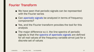 ■ We have seen that periodic signals can be represented
with the Fourier series
■ Can aperiodic signals be analyzed in terms of frequency
components?
■ Yes, and the Fourier transform provides the tool for this
analysis
■ The major difference w.r.t. the line spectra of periodic
signals is that the spectra of aperiodic signals are defined
for all real values of the frequency variable not just for a
discrete set of values
Fourier Transform

13-08-2021 DSP_FALL 2021 Dr S KALAIVANI 57
 