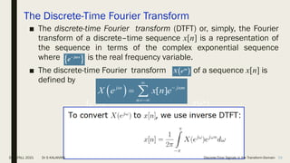 The Discrete-Time Fourier Transform
■ The discrete-time Fourier transform (DTFT) or, simply, the Fourier
transform of a discrete–time sequence x[n] is a representation of
the sequence in terms of the complex exponential sequence
where is the real frequency variable.
■ The discrete-time Fourier transform of a sequence x[n] is
defined by
 
j x
e 


 
j
X e 
  [ ]
j j n
n
X e x n e
 



 
 
j x
e 

 
j
X e 
DSP_FALL 2021 Dr S KALAIVANI Discrete-Time Signals in the Transform-Domain 58
 