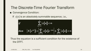 The Discrete-Time Fourier Transform
■ Convergence Condition:
If x[n] is an absolutely summable sequence, i.e.,
Thus the equation is a sufficient condition for the existence of
the DTFT.
 
     
n
j j n
n n
if x n
then X e x n e x n
 


 

 
 
   

 
13-08-2021 DSP_FALL 2021 Dr S KALAIVANI 59
 
