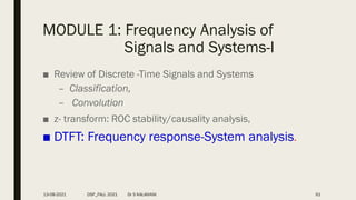 MODULE 1: Frequency Analysis of
Signals and Systems-I
■ Review of Discrete -Time Signals and Systems
– Classification,
– Convolution
■ z- transform: ROC stability/causality analysis,
■ DTFT: Frequency response-System analysis.
61
13-08-2021 DSP_FALL 2021 Dr S KALAIVANI
 