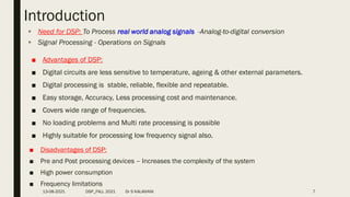 Introduction
 Need for DSP: To Process real world analog signals -Analog-to-digital conversion
 Signal Processing - Operations on Signals
■ Advantages of DSP:
■ Digital circuits are less sensitive to temperature, ageing & other external parameters.
■ Digital processing is stable, reliable, flexible and repeatable.
■ Easy storage, Accuracy, Less processing cost and maintenance.
■ Covers wide range of frequencies.
■ No loading problems and Multi rate processing is possible
■ Highly suitable for processing low frequency signal also.
■ Disadvantages of DSP:
■ Pre and Post processing devices – Increases the complexity of the system
■ High power consumption
■ Frequency limitations
13-08-2021 DSP_FALL 2021 Dr S KALAIVANI 7
 