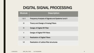 9
DIGITAL SIGNAL PROCESSING
Module Description
I & II Frequency Analysis of Signals and Systems-I and II
III Theory and Design of Analog Filters
IV Design of Digital IIR Filter
V Design of Digital FIR Filters
VI Realization of Digital Filters
VII Realization of Lattice filter structures
13-08-2021 DSP_FALL 2021 Dr S KALAIVANI
 