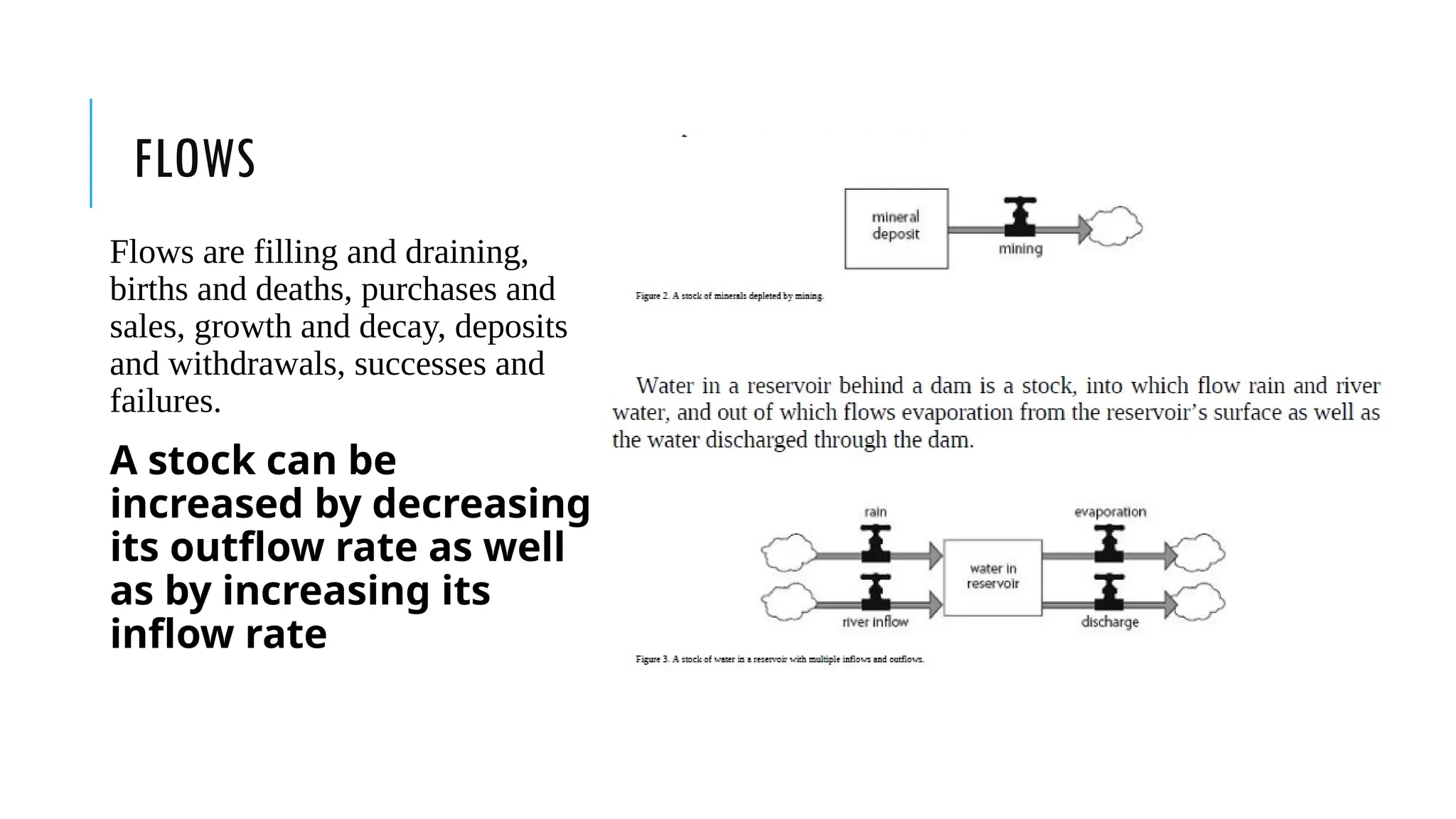 FLOWS
Flows are filling and draining,
births and deaths, purchases and
sales, growth and decay, deposits
and withdrawals, successes and
failures.
A stock can be
increased by decreasing
its outflow rate as well
as by increasing its
inflow rate
 