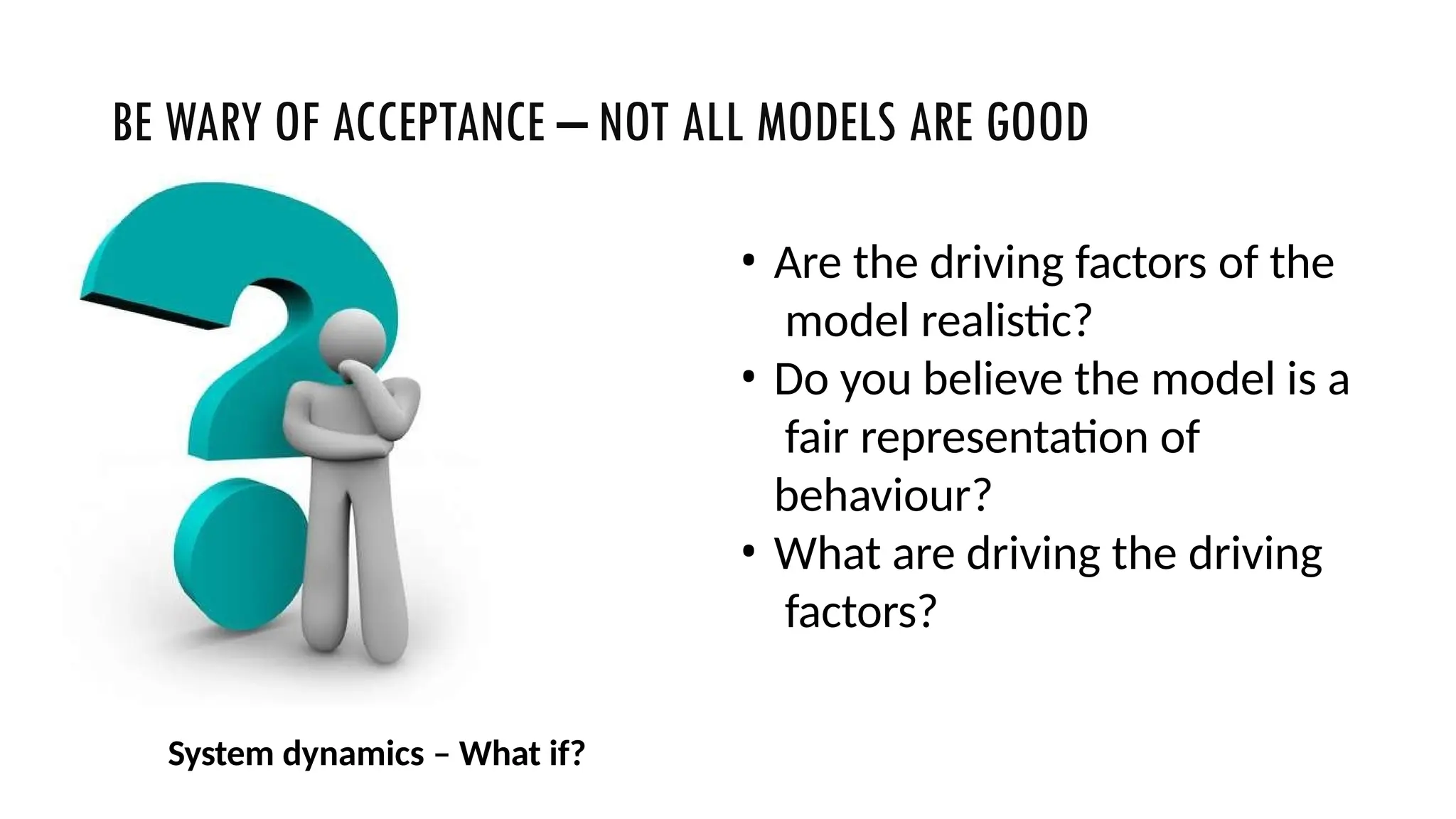 BE WARY OF ACCEPTANCE – NOT ALL MODELS ARE GOOD
• Are the driving factors of the
model realistic?
• Do you believe the model is a
fair representation of
behaviour?
• What are driving the driving
factors?
System dynamics – What if?
 