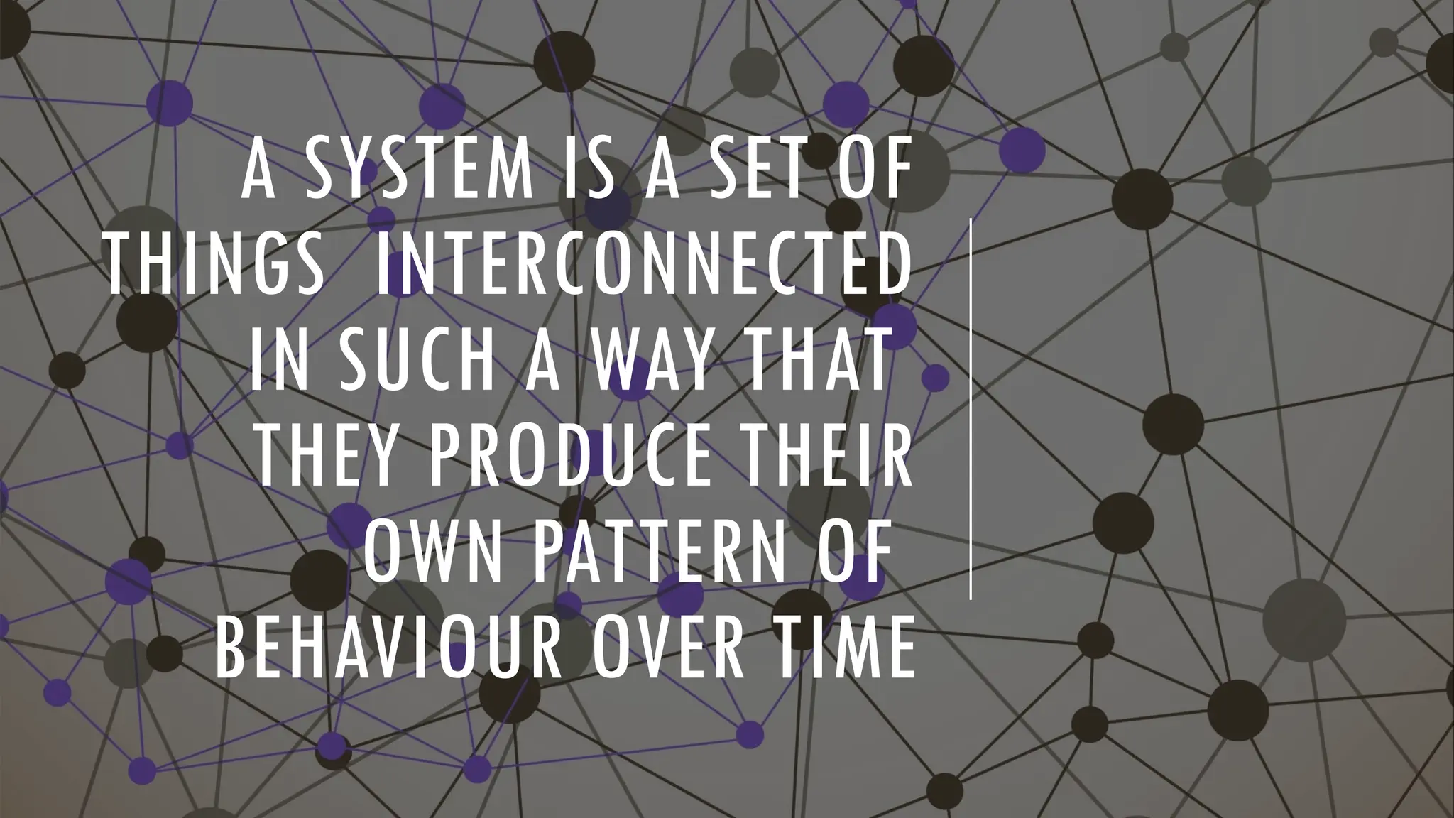 A SYSTEM IS A SET OF
THINGS INTERCONNECTED
IN SUCH A WAY THAT
THEY PRODUCE THEIR
OWN PATTERN OF
BEHAVIOUR OVER TIME
 