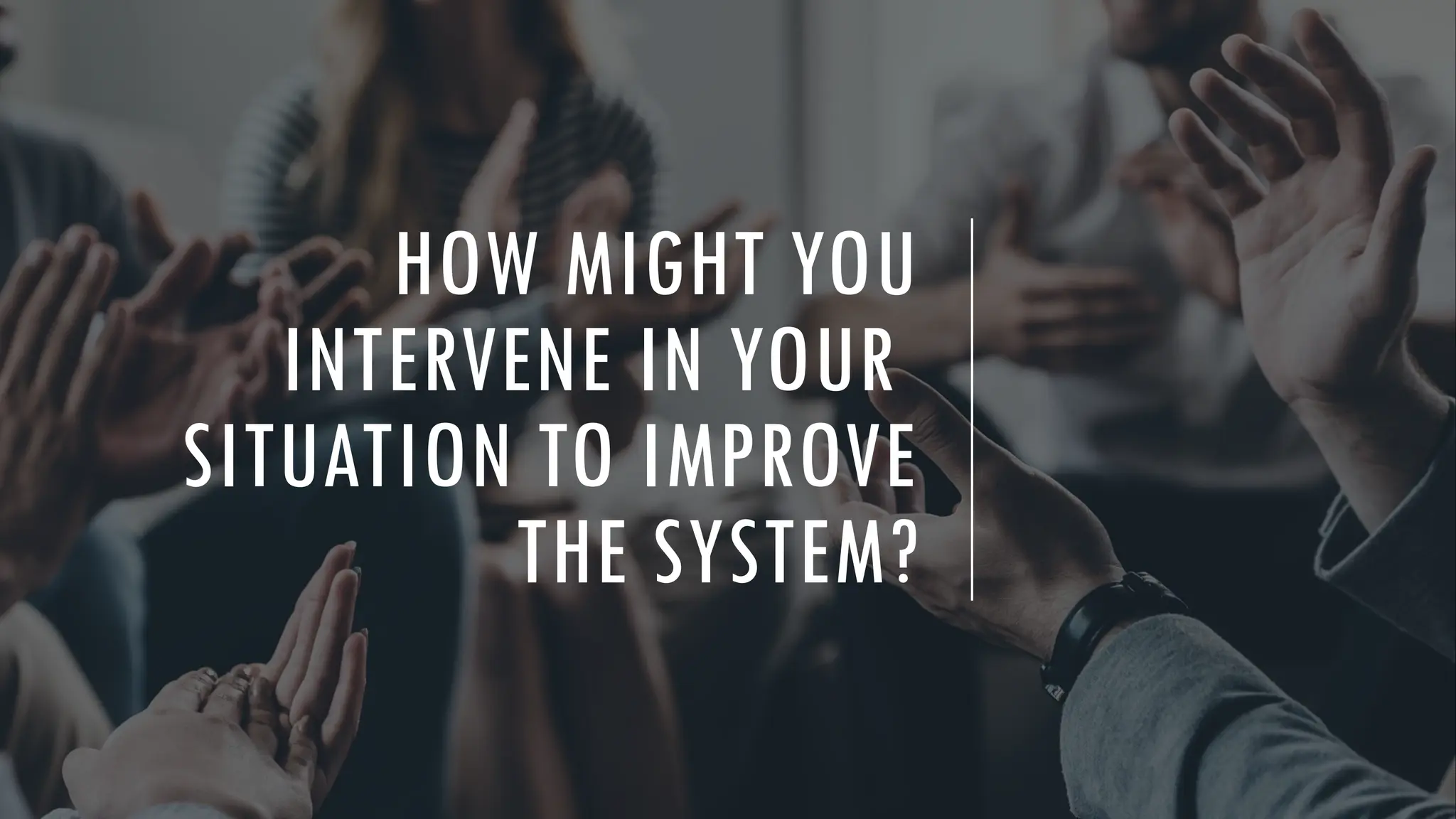 HOW MIGHT YOU
INTERVENE IN YOUR
SITUATION TO IMPROVE
THE SYSTEM?
 