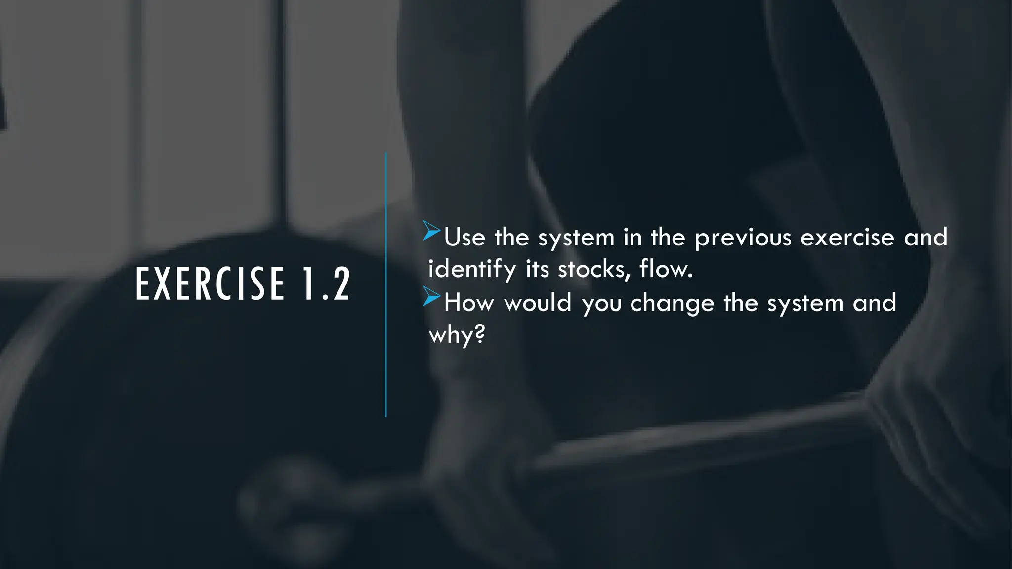 EXERCISE 1.2
Use the system in the previous exercise and
identify its stocks, flow.
How would you change the system and
why?
 