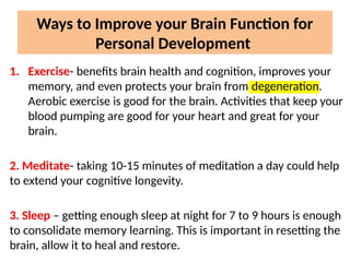 Ways to Improve your Brain Function for
Personal Development
1. Exercise- benefits brain health and cognition, improves your
memory, and even protects your brain from degeneration.
Aerobic exercise is good for the brain. Activities that keep your
blood pumping are good for your heart and great for your
brain.
2. Meditate- taking 10-15 minutes of meditation a day could help
to extend your cognitive longevity.
3. Sleep – getting enough sleep at night for 7 to 9 hours is enough
to consolidate memory learning. This is important in resetting the
brain, allow it to heal and restore.
 
