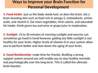 Ways to Improve your Brain Function for
Personal Development
4. Food Intake- just as the body needs fuel, so does the brain. Eat a
brain boosting diet such as food rich in omega-3, antioxidants, amino
acids, and vitamin E. Eat more vegetables, limit calorie, and saturated
fat intake. Drink green tea and wine or grape juice in moderation.
5. Sunlight- 15 to 30 minutes of morning sunlight and exercise can
sometimes go hand in hand however, getting too little sunlight is not
healthy for your brain. Higher levels of vitamin D in your system allow
you to perform better and slow down the aging of your brain.
6. Good Relationship- make time for friends. Building a strong
support system around you will enable you to stay healthy mentally
and psychologically over the long term. This is called the ultimate
brain booster.
 