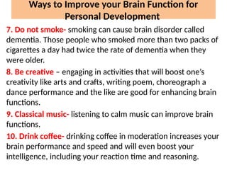 7. Do not smoke- smoking can cause brain disorder called
dementia. Those people who smoked more than two packs of
cigarettes a day had twice the rate of dementia when they
were older.
8. Be creative – engaging in activities that will boost one’s
creativity like arts and crafts, writing poem, choreograph a
dance performance and the like are good for enhancing brain
functions.
9. Classical music- listening to calm music can improve brain
functions.
10. Drink coffee- drinking coffee in moderation increases your
brain performance and speed and will even boost your
intelligence, including your reaction time and reasoning.
Ways to Improve your Brain Function for
Personal Development
 