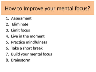 How to Improve your mental focus?
1. Assessment
2. Eliminate
3. Limit focus
4. Live in the moment
5. Practice mindfulness
6. Take a short break
7. Build your mental focus
8. Brainstorm
 