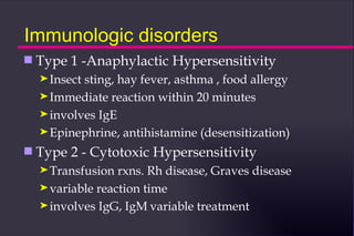 Immunologic disorders
s   Type 1 -Anaphylactic Hypersensitivity
    ® Insectsting, hay fever, asthma , food allergy
    ® Immediate reaction within 20 minutes
    ® involves IgE
    ® Epinephrine, antihistamine (desensitization)

s   Type 2 - Cytotoxic Hypersensitivity
    ® Transfusion  rxns. Rh disease, Graves disease
    ® variable reaction time
    ® involves IgG, IgM variable treatment
 
