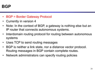 24
BGP
• BGP = Border Gateway Protocol
• Currently in version 4
• Note: In the context of BGP, a gateway is nothing else but an
IP router that connects autonomous systems.
• Interdomain routing protocol for routing between autonomous
systems
• Uses TCP to send routing messages
• BGP is neither a link state, nor a distance vector protocol.
Routing messages in BGP contain complete routes.
• Network administrators can specify routing policies
 