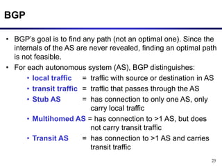 25
BGP
• BGP’s goal is to find any path (not an optimal one). Since the
internals of the AS are never revealed, finding an optimal path
is not feasible.
• For each autonomous system (AS), BGP distinguishes:
• local traffic = traffic with source or destination in AS
• transit traffic = traffic that passes through the AS
• Stub AS = has connection to only one AS, only
carry local traffic
• Multihomed AS = has connection to >1 AS, but does
not carry transit traffic
• Transit AS = has connection to >1 AS and carries
transit traffic
 