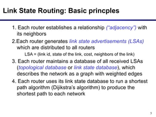 5
Link State Routing: Basic princples
1. Each router establishes a relationship (“adjacency”) with
its neighbors
2.Each router generates link state advertisements (LSAs)
which are distributed to all routers
LSA = (link id, state of the link, cost, neighbors of the link)
3. Each router maintains a database of all received LSAs
(topological database or link state database), which
describes the network as a graph with weighted edges
4. Each router uses its link state database to run a shortest
path algorithm (Dijikstra’s algorithm) to produce the
shortest path to each network
 