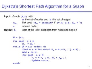 7
Dijkstra’s Shortest Path Algorithm for a Graph
Input: Graph (N,E) with
N the set of nodes and E the set of edges
dvw link cost (dvw = infinity if (v,w)  E, dvv = 0)
s source node.
Output: Dn cost of the least-cost path from node s to node n
M = {s};
for each n  M
Dn = dsn;
while (M  all nodes) do
Find w  M for which Dw = min{Dj ; j  M};
Add w to M;
for each n  M
Dn = minw [ Dn, Dw + dwn ];
Update route;
enddo
 