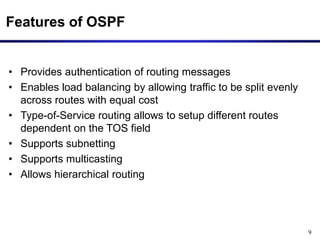 9
Features of OSPF
• Provides authentication of routing messages
• Enables load balancing by allowing traffic to be split evenly
across routes with equal cost
• Type-of-Service routing allows to setup different routes
dependent on the TOS field
• Supports subnetting
• Supports multicasting
• Allows hierarchical routing
 