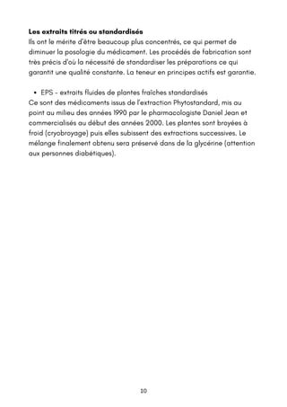 EPS - extraits fluides de plantes fraîches standardisés
Les extraits titrés ou standardisés
Ils ont le mérite d'être beaucoup plus concentrés, ce qui permet de
diminuer la posologie du médicament. Les procédés de fabrication sont
très précis d'où la nécessité de standardiser les préparations ce qui
garantit une qualité constante. La teneur en principes actifs est garantie.
Ce sont des médicaments issus de l'extraction Phytostandard, mis au
point au milieu des années 1990 par le pharmacologiste Daniel Jean et
commercialisés au début des années 2000. Les plantes sont broyées à
froid (cryobroyage) puis elles subissent des extractions successives. Le
mélange finalement obtenu sera préservé dans de la glycérine (attention
aux personnes diabétiques).
10
 