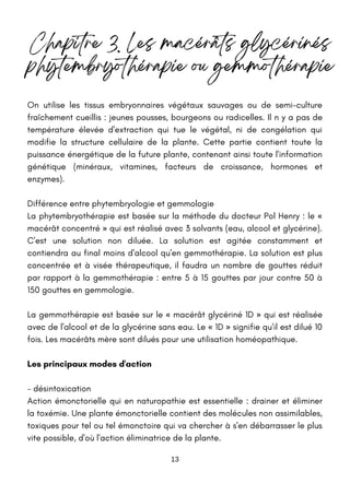 13
Chapitre 3. Les macérâts glycérinés
phytembryothérapie ou gemmothérapie
On utilise les tissus embryonnaires végétaux sauvages ou de semi-culture
fraîchement cueillis : jeunes pousses, bourgeons ou radicelles. Il n y a pas de
température élevée d'extraction qui tue le végétal, ni de congélation qui
modifie la structure cellulaire de la plante. Cette partie contient toute la
puissance énergétique de la future plante, contenant ainsi toute l'information
génétique (minéraux, vitamines, facteurs de croissance, hormones et
enzymes).
Différence entre phytembryologie et gemmologie
La phytembryothérapie est basée sur la méthode du docteur Pol Henry : le «
macérât concentré » qui est réalisé avec 3 solvants (eau, alcool et glycérine).
C'est une solution non diluée. La solution est agitée constamment et
contiendra au final moins d'alcool qu'en gemmothérapie. La solution est plus
concentrée et à visée thérapeutique, il faudra un nombre de gouttes réduit
par rapport à la gemmothérapie : entre 5 à 15 gouttes par jour contre 50 à
150 gouttes en gemmologie.
La gemmothérapie est basée sur le « macérât glycériné 1D » qui est réalisée
avec de l'alcool et de la glycérine sans eau. Le « 1D » signifie qu'il est dilué 10
fois. Les macérâts mère sont dilués pour une utilisation homéopathique.
Les principaux modes d'action
- désintoxication
Action émonctorielle qui en naturopathie est essentielle : drainer et éliminer
la toxémie. Une plante émonctorielle contient des molécules non assimilables,
toxiques pour tel ou tel émonctoire qui va chercher à s'en débarrasser le plus
vite possible, d'où l'action éliminatrice de la plante.
 