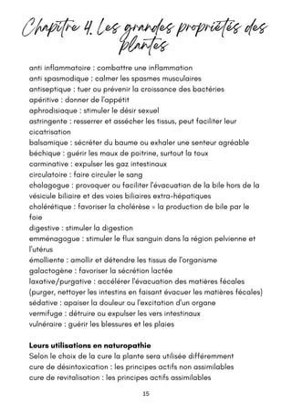 15
anti inflammatoire : combattre une inflammation
anti spasmodique : calmer les spasmes musculaires
antiseptique : tuer ou prévenir la croissance des bactéries
apéritive : donner de l'appétit
aphrodisiaque : stimuler le désir sexuel
astringente : resserrer et assécher les tissus, peut faciliter leur
cicatrisation
balsamique : sécréter du baume ou exhaler une senteur agréable
béchique : guérir les maux de poitrine, surtout la toux
carminative : expulser les gaz intestinaux
circulatoire : faire circuler le sang
cholagogue : provoquer ou faciliter l'évacuation de la bile hors de la
vésicule biliaire et des voies biliaires extra-hépatiques
cholérétique : favoriser la cholérèse = la production de bile par le
foie
digestive : stimuler la digestion
emménagogue : stimuler le flux sanguin dans la région pelvienne et
l'utérus
émolliente : amollir et détendre les tissus de l'organisme
galactogène : favoriser la sécrétion lactée
laxative/purgative : accélérer l'évacuation des matières fécales
(purger, nettoyer les intestins en faisant évacuer les matières fécales)
sédative : apaiser la douleur ou l'excitation d'un organe
vermifuge : détruire ou expulser les vers intestinaux
vulnéraire : guérir les blessures et les plaies
Leurs utilisations en naturopathie
Selon le choix de la cure la plante sera utilisée différemment
cure de désintoxication : les principes actifs non assimilables
cure de revitalisation : les principes actifs assimilables
Chapitre 4. Les grandes propriétés des
plantes
 