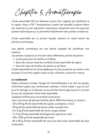 16
sur les poils pour la menthe, la mélisse
dans des canaux chez les conifères (huile essentielle de sapin)
dans les tissus de feuilles, de zestes ou de fleurs
L'huile essentielle (HE) est obtenue à partir d'un végétal, par distillation à
la vapeur d'eau à 90 ° (température à partir de laquelle la plante libère
son essence) ou par expression mécanique uniquement pour les agrumes
(presse hydraulique qui va permettre l'éclatement des poches à essence).
L'huile essentielle est un produit liquide, odorant et volatil extrait de
plantes aromatiques.
Une plante aromatique est une plante capable de synthétiser une
essence.
Les poches à essence se trouvent dans différentes parties de plante :
L'huile essentielle est la forme galénique la plus puissante qui existe, c'est
pourquoi il faut être vigilant quant à leur utilisation, surtout en interne.
Le rendement
Depuis plusieurs années, l'usage de l'aromathérapie a le vent en poupe,
notamment grâce aux nombreuses recettes « home made » que ce soit
pour le ménage ou la beauté, ce qui est bien dommage quand on connaît
le taux de rendement d'une huile essentielle.
Quelques chiffres pour en prendre conscience
Avec une tonne de plantes fraîches (dans 1000 litres d'eau) on obtient :
-20 à 30 kg d'huile essentielle de cyprès, eucalyptus, niaouli
-10 kg d'huile essentielle de laurier noble, lavande fine
-3 à 4 kg d'huile essentielle de myrte, sauge sclarée
-1 à 3 kg d'huile essentielle de bergamote, géranium rosat
-150 à 200 g d'huile essentielle de néroli
-60 à 80 g d'huile essentielle de rose (une des huiles essentielles les plus
onéreuses).
Chapitre 5. Aromathérapie
 