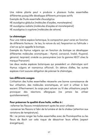 17
Une même plante peut « produire » plusieurs huiles essentielles
différentes puisqu'elle développe différents principes actifs
Exemple de l'huile essentielle d'eucalyptus
HE eucalyptus globulus (molécules d'oxydes, monoterpène)
HE eucalyptus radiata (molécules d'oxydes et monoterpénol)
HE eucalyptus à cryptone (molécules de cétone)
Le chémotype
Pour une même espèce botanique, la composition peut varier en fonction
de différents facteurs : le lieu, la nature du sol, l'exposition ou l'altitude >
c'est ce qu'on appelle le biotope.
Exemple du thymus vulgaris qui en fonction du biotope va développer
différentes molécules aromatiques : thymol, carvacrol, linalol, thuyanol,
géraniol, terpinéol, cinéole ou paracymène (voir la gamme HECT chez la
marque Pranarom)
Les deux seules espèces botaniques qui possèdent un chémotype sont
thymus vulgaris et rosmarinus officinali. En dehors d'elles, les autres
espèces n'ont aucune obligation de préciser le chémotype.
Les différents usages
L'utilisation des huiles essentielles nécessite une bonne connaissance de
leur utilisation, des molécules aromatiques, et sont à utiliser à bon
escient. Effectivement, le corps peut saturer au fil des utilisations jusqu'à
provoquer des réactions allergiques (ne jamais les utiliser
quotidiennement).
Pour préserver la qualité d'une huile, veillez à :
-refermer les flacons immédiatement après les avoir utilisées
-conserver les flacons à l'abri de la lumière et de la chaleur (attention aux
variations de température).
Nb : ne jamais ranger les huiles essentielles avec de l'homéopathie ou les
fleurs de Bach car cela risque de désactiver leurs effets (aspect
énergétique).
 