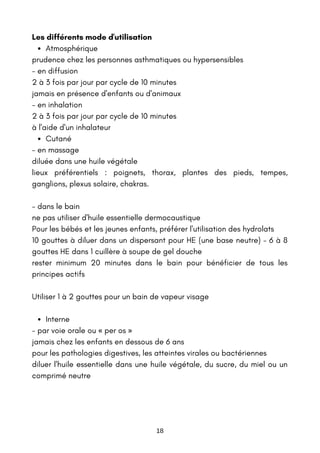 Atmosphérique
Cutané
Interne
Les différents mode d'utilisation
prudence chez les personnes asthmatiques ou hypersensibles
- en diffusion
2 à 3 fois par jour par cycle de 10 minutes
jamais en présence d'enfants ou d'animaux
- en inhalation
2 à 3 fois par jour par cycle de 10 minutes
à l'aide d'un inhalateur
- en massage
diluée dans une huile végétale
lieux préférentiels : poignets, thorax, plantes des pieds, tempes,
ganglions, plexus solaire, chakras.
- dans le bain
ne pas utiliser d'huile essentielle dermocaustique
Pour les bébés et les jeunes enfants, préférer l'utilisation des hydrolats
10 gouttes à diluer dans un dispersant pour HE (une base neutre) – 6 à 8
gouttes HE dans 1 cuillère à soupe de gel douche
rester minimum 20 minutes dans le bain pour bénéficier de tous les
principes actifs
Utiliser 1 à 2 gouttes pour un bain de vapeur visage
- par voie orale ou « per os »
jamais chez les enfants en dessous de 6 ans
pour les pathologies digestives, les atteintes virales ou bactériennes
diluer l'huile essentielle dans une huile végétale, du sucre, du miel ou un
comprimé neutre
18
 