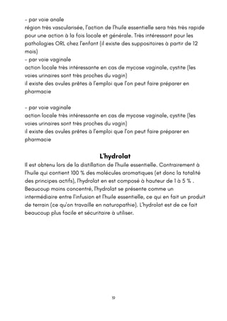 - par voie anale
région très vascularisée, l'action de l'huile essentielle sera très très rapide
pour une action à la fois locale et générale. Très intéressant pour les
pathologies ORL chez l'enfant (il existe des suppositoires à partir de 12
mois)
- par voie vaginale
action locale très intéressante en cas de mycose vaginale, cystite (les
voies urinaires sont très proches du vagin)
il existe des ovules prêtes à l'emploi que l'on peut faire préparer en
pharmacie
- par voie vaginale
action locale très intéressante en cas de mycose vaginale, cystite (les
voies urinaires sont très proches du vagin)
il existe des ovules prêtes à l'emploi que l'on peut faire préparer en
pharmacie
L'hydrolat
Il est obtenu lors de la distillation de l'huile essentielle. Contrairement à
l'huile qui contient 100 % des molécules aromatiques (et donc la totalité
des principes actifs), l'hydrolat en est composé à hauteur de 1 à 5 % .
Beaucoup moins concentré, l'hydrolat se présente comme un
intermédiaire entre l'infusion et l'huile essentielle, ce qui en fait un produit
de terrain (ce qu'on travaille en naturopathie). L'hydrolat est de ce fait
beaucoup plus facile et sécuritaire à utiliser.
19
 