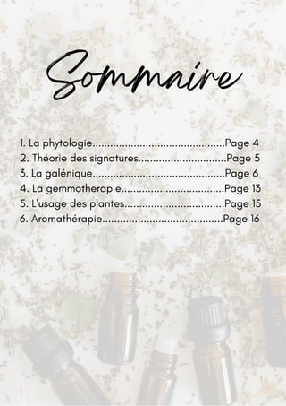 Sommaire
1. La phytologie.............................................Page 4
2. Théorie des signatures..............................Page 5
3. La galénique.............................................Page 6
4. La gemmotherapie...................................Page 13
5. L'usage des plantes..................................Page 15
6. Aromathérapie.........................................Page 16
 