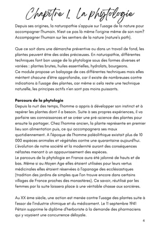 Depuis ses origines, la naturopathie s'appuie sur l'usage de la nature pour
accompagner l'humain. N'est ce pas là même l'origine même de son nom?
Accompagner l'humain sur les sentiers de la nature (nature's path).
Que ce soit dans une démarche préventive ou dans un travail de fond, les
plantes peuvent être des aides précieuses. En naturopathie, différentes
techniques font bon usage de la phytologie sous des formes diverses et
variées : plantes brutes, huiles essentielles, hydrolats, bourgeons.
Ce module propose un balayage de ces différentes techniques mais elles
méritent chacune d'être approfondie, car il existe de nombreuses contre
indications à l'usage des plantes, car même si cela reste une technique
naturelle, les principes actifs n'en sont pas moins puissants.
Parcours de la phytologie
Depuis la nuit des temps, l'homme a appris à développer son instinct et à
repérer les plantes dont il a besoin. Suite à ses propres expériences, il va
parfaire ses connaissances et se créer une pré-science des plantes pour
ensuite la partager. Chez l'homme ancien, la plante représente en premier
lieu son alimentation puis, ce qui accompagnera ses maux
quotidiennement. A l'époque de l'homme paléolithique existait plus de 10
000 espèces animales et végétales contre une quarantaine aujourd'hui.
L'évolution de notre société et la modernité auront des conséquences
néfastes menant à un appauvrissement des espèces.
Le parcours de la phytologie en France aura été jalonné de hauts et de
bas. Même si au Moyen Age elles étaient utilisées pour leurs vertus
médicinales elles étaient réservées à l'apanage des ecclésiastiques
(tradition des jardins de simples que l'on trouve encore dans certains
villages de France proches des monastères). Ce savoir, réutilisé par les
femmes par la suite laissera place à une véritable chasse aux sorcières.
Au XX ème siècle, une action est menée contre l'usage des plantes suite à
l'essor de l'industrie chimique et du médicament. Le 11 septembre 1941
Pétain supprime le diplôme d'herboriste à la demande des pharmaciens
qui y voyaient une concurrence déloyale.
Chapitre 1. La phytologie
4
 