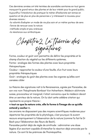 Ces dernières années ont été teintées de scandales sanitaires en tout genre
marquant le grand retour des plantes et de leur intérêt pour le grand public.
Aujourd'hui l'interdiction de pratiquer le métier d'herboriste est remise en
question et de plus en plus de personnes s 'y intéressent à nouveau pour
diverses raisons :
-la volonté d'adopter un mode de vie plus sain et un métier porteur de sens
-l'envie de renouer avec la nature
-méthode simple et peu onéreuse
-la résistance aux antibiotiques
5
Chapitre2. La théorie des
signatures
Forme, couleur et goût vont permettre de définir les propriétés et le
champ d'action du végétal sur les différents systèmes.
Forme : analogie des formes des plantes avec leurs propriétés
thérapeutiques
Couleur : rapprocher la couleur d'une feuille, d'un fruit avec leurs
propriétés thérapeutiques
Goût : analogie du goût des plantes avec les organes qu'elles sont
censées cibler
La théorie des signatures naît à la Renaissance, signée par Paracelse, de
son vrai nom Théophraste Bombast Von Hohenheim. Médecin alchimiste
suisse, provocateur et marginal, il était convaincu que le médecin devait
être un serviteur de la nature. On lui doit cette célèbre citation qui
représente sa propre théorie :
« tout ce que la nature crée, elle le forme à l'image de ce qu'elle
entend y cacher ».
Les anciens ne disposaient pas des moyens scientifiques modernes pour
répertorier les propriétés de la phytologie, c'est pourquoi ils eurent
recours empiriquement à l'observation de la nature (comme l'a fait le Dr
Bach pour l'élaboration des fleurs de Bach).
Paracelse parlait déjà de règle de similitude : administrer une dose
légère d'un excitant capable d'intensifier la réaction déjà amorcée par la
nature. Ce sont là les prémices de l'homéopathie.
 