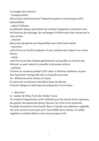 décoction
Avantages des infusions :
- biodisponibilité
elle est plus importante pour l'organisme grâce à ses principes actifs
hydrosolubles
- apport hydrique
les éléments dissous permettent de nettoyer l'organisme, soutenant ainsi
les fonctions de drainage, de nettoyage et d'élimination des toxines par la
voie urinaire
- diversité
beaucoup de plantes sont disponibles sous cette forme sèche
- économe
cette forme est facile à préparer et peu coûteuse par rapport aux autres
formes
- facile
cette forme est bien tolérée généralement puisqu'elle ne contient pas
d'alcool, on peut même la conseiller à de jeunes enfants
- pratique
l'infusion se conserve pendant 24 h dans un thermos isotherme, et peut
être facilement transportée tout au long de la journée
nb : différence entre infusion et tisane
la tisane est une boisson naturelle à base de plantes
l'infusion désigne la technique de préparation d'une tisane
ex : aubier de tilleul, fruits de chardon marie
On emploie fréquemment cette méthode pour les parties dures, ligneuses,
les graines, les queues de cerise, l'écorce, les fruits et les semences.
Procédé consistant à faire bouillir dans un liquide une substance végétale
afin d'en extraire le principe actif. Sous l'effet de la chaleur, la cellule
végétale va éclater libérant ainsi ses principes actifs.
7
 