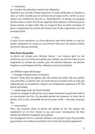 8
macération
sirop
broyage classique (avec un broyeur)
cryobroyage (avec de l'azote liquide)
micronisation
ex : macérat de calendula, macérat de millepertuis
Opération qui consiste à laisser séjourner un corps solide dans un liquide ou
dans un milieu humide pour en extraire les principes actifs, nutritifs ou pour
obtenir une modification de celui ci. Généralement, on plonge une poignée
de fleurs dans un demi litre d'huile végétale (olive, sésame, carthame) puis on
laisse macérer en plein soleil. Plus on coupe la fleur en petits morceaux et
plus on augmentera la surface de contact avec l'huile, augmentant ainsi les
principes actifs.
A partir d'une macération ou d'une décoction peut être réalisé un sirop (on
ajoute simplement du sucre) ou une teinture mère pour les saveurs amères
comme le radis par exemple.
Sous forme de poudre
La plante est broyée pour diverses raisons : son mauvais goût ou son
amertume, pour la mettre sous gélule, pour réaliser une teinture mère et ainsi
augmenter la surface de contact, pour les plantes fibreuses. Les plantes
fragiles ou aromatiques (menthe, mélisse) ne seront pas broyées.
Les différents types de broyage
Souvent utilisé dans les gélules pas très chères (se méfier des prix parfois
trop attractifs). La plante subit une chute de ses principes actifs et n'est pas
respectée par ce procédé qui requiert une température supérieure à 70 °(la
plante est brûlée).
L'azote va congeler la plante qui va se casser facilement jusqu'à être réduite
en une poudre très fine. Ce procédé permet de conserver le totum de la
plante, c'est à dire, l'ensemble de ses principes actifs : vitamines, enzymes,
etc.
Dans une enceinte close, la plante est séchée et l'on fait passer très
rapidement un jet d'air chaud, ce qui aura pour conséquence de faire
éclater les différents fragments de la plante.
Ce broyage est très fin, il permet d'obtenir une poudre la plus fine possible,
garantissant une meilleure assimilation et le totum de la plante également.
 
