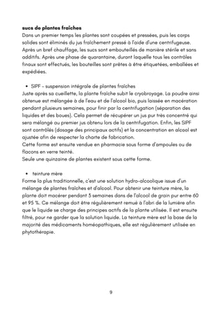 SIPF – suspension intégrale de plantes fraîches
teinture mère
sucs de plantes fraîches
Dans un premier temps les plantes sont coupées et pressées, puis les corps
solides sont éliminés du jus fraîchement pressé à l'aide d'une centrifugeuse.
Après un bref chauffage, les sucs sont embouteillés de manière stérile et sans
additifs. Après une phase de quarantaine, durant laquelle tous les contrôles
finaux sont effectués, les bouteilles sont prêtes à être étiquetées, emballées et
expédiées.
Juste après sa cueillette, la plante fraîche subit le cryobroyage. La poudre ainsi
obtenue est mélangée à de l'eau et de l'alcool bio, puis laissée en macération
pendant plusieurs semaines, pour finir par la centrifugation (séparation des
liquides et des boues). Cela permet de récupérer un jus pur très concentré qui
sera mélangé au premier jus obtenu lors de la centrifugation. Enfin, les SIPF
sont contrôlés (dosage des principaux actifs) et la concentration en alcool est
ajustée afin de respecter la charte de fabrication.
Cette forme est ensuite vendue en pharmacie sous forme d'ampoules ou de
flacons en verre teinté.
Seule une quinzaine de plantes existent sous cette forme.
Forme la plus traditionnelle, c'est une solution hydro-alcoolique issue d'un
mélange de plantes fraîches et d'alcool. Pour obtenir une teinture mère, la
plante doit macérer pendant 3 semaines dans de l'alcool de grain pur entre 60
et 95 %. Ce mélange doit être régulièrement remué à l'abri de la lumière afin
que le liquide se charge des principes actifs de la plante utilisée. Il est ensuite
filtré, pour ne garder que la solution liquide. La teinture mère est la base de la
majorité des médicaments homéopathiques, elle est régulièrement utilisée en
phytothérapie.
9
 