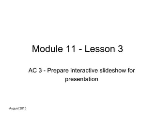 August 2015
Module 11 - Lesson 3
AC 3 - Prepare interactive slideshow for
presentation
 