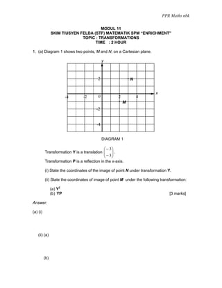 PPR Maths nbk

                                       MODUL 11
                SKIM TIUSYEN FELDA (STF) MATEMATIK SPM “ENRICHMENT”
                              TOPIC : TRANSFORMATIONS
                                    TIME : 2 HOUR

1. (a) Diagram 1 shows two points, M and N, on a Cartesian plane.

                                             y



                                         2                         N


                                                                           x
                         -4     -2       0                 2           4
                                                               M
                                        -2


                                        -4


                                             DIAGRAM 1

                                                 ⎛ − 3⎞
          Transformation Y is a translation ⎜
                                            ⎜         ⎟.
                                                      ⎟
                                                 ⎝ − 3⎠
          Transformation P is a reflection in the x-axis.

          (i) State the coordinates of the image of point N under transformation Y.

          (ii) State the coordinates of image of point M under the following transformation:

                (a) Y2
                (b) YP                                                            [3 marks]

Answer:

(a) (i)




    (ii) (a)




          (b)
 