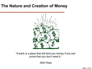 The Nature and Creation of Money
“A bank is a place that will lend you money if you can
prove that you don’t need it.”
-Bob Hope
Slide 1 of 32
 
