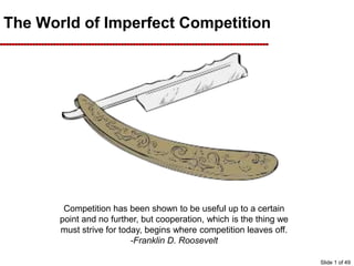 The World of Imperfect Competition
Competition has been shown to be useful up to a certain
point and no further, but cooperation, which is the thing we
must strive for today, begins where competition leaves off.
-Franklin D. Roosevelt
Slide 1 of 49
 