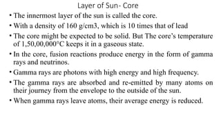 Layer of Sun- Core
• The innermost layer of the sun is called the core.
• With a density of 160 g/cm3, which is 10 times that of lead
• The core might be expected to be solid. But The core’s temperature
of 1,50,00,000°C keeps it in a gaseous state.
• In the core, fusion reactions produce energy in the form of gamma
rays and neutrinos.
• Gamma rays are photons with high energy and high frequency.
• The gamma rays are absorbed and re-emitted by many atoms on
their journey from the envelope to the outside of the sun.
• When gamma rays leave atoms, their average energy is reduced.
 