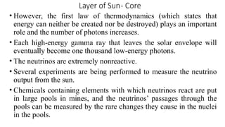 Layer of Sun- Core
• However, the first law of thermodynamics (which states that
energy can neither be created nor be destroyed) plays an important
role and the number of photons increases.
• Each high-energy gamma ray that leaves the solar envelope will
eventually become one thousand low-energy photons.
• The neutrinos are extremely nonreactive.
• Several experiments are being performed to measure the neutrino
output from the sun.
• Chemicals containing elements with which neutrinos react are put
in large pools in mines, and the neutrinos’ passages through the
pools can be measured by the rare changes they cause in the nuclei
in the pools.
 