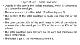 Layer of Sun – Solar Envelope
• Outside of the core is the radiate envelope, which is surrounded
by a convective envelope.
• The temperature is 4 million kelvin (7 million degrees F).
• The density of the solar envelope is much less than that of the
core.
• The core contains 40% of the sun’s mass in 10% of the volume,
whereas the solar envelope has 60% of the mass in 90% of the
volume.
• The solar envelope puts pressure on the core and maintains the
core’s temperature.
• The hotter a gas is, the more transparent it is.
 