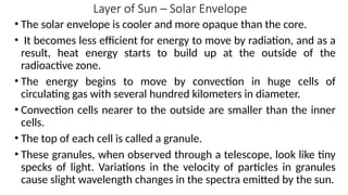 Layer of Sun – Solar Envelope
• The solar envelope is cooler and more opaque than the core.
• It becomes less efficient for energy to move by radiation, and as a
result, heat energy starts to build up at the outside of the
radioactive zone.
• The energy begins to move by convection in huge cells of
circulating gas with several hundred kilometers in diameter.
• Convection cells nearer to the outside are smaller than the inner
cells.
• The top of each cell is called a granule.
• These granules, when observed through a telescope, look like tiny
specks of light. Variations in the velocity of particles in granules
cause slight wavelength changes in the spectra emitted by the sun.
 