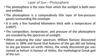 Layer of Sun – Photosphere
• The photosphere is the zone from which the sunlight is both seen
and emitted.
• The photosphere is a comparatively thin layer of low-pressure
gasses surrounding the envelope.
• It is only a few hundred kilometers thick with a temperature of
6,000°C.
• The composition, temperature, and pressure of the photosphere
are revealed by the spectrum of sunlight.
• When analyzing the solar spectrum, William Ramsey discovered
helium in 1896 and found that features of the gas did not belong
to any gas known on earth. Hence, the newly discovered gas was
named as helium in honour of Helios, the mythological Greek god
of the sun.
 