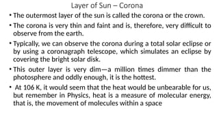 Layer of Sun – Corona
• The outermost layer of the sun is called the corona or the crown.
• The corona is very thin and faint and is, therefore, very difficult to
observe from the earth.
• Typically, we can observe the corona during a total solar eclipse or
by using a coronagraph telescope, which simulates an eclipse by
covering the bright solar disk.
• This outer layer is very dim—a million times dimmer than the
photosphere and oddly enough, it is the hottest.
• At 106 K, it would seem that the heat would be unbearable for us,
but remember in Physics, heat is a measure of molecular energy,
that is, the movement of molecules within a space
 
