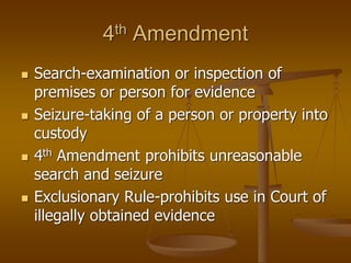 4th Amendment
◼ Search-examination or inspection of
premises or person for evidence
◼ Seizure-taking of a person or property into
custody
◼ 4th Amendment prohibits unreasonable
search and seizure
◼ Exclusionary Rule-prohibits use in Court of
illegally obtained evidence
 
