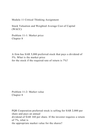 Module 11 Critical Thinking Assignment
Stock Valuation and Weighted Average Cost of Capital
(WACC)
Problem 11-1: Market price
Chapter 8
A firm has SAR 5,000 preferred stock that pays a dividend of
5%. What is the market price
for the stock if the required rate of return is 7%?
Problem 11-2: Market value
Chapter 8
PQR Corporation preferred stock is selling for SAR 2,000 per
share and pays an annual
dividend of SAR 160 per share. If the investor requires a return
of 7%, what is
the appropriate market value for the shares?
 